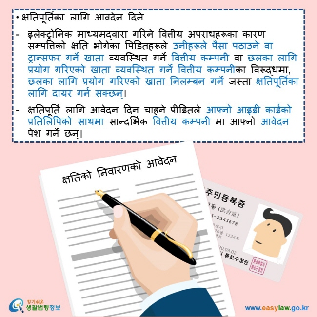 • क्षतिपूर्तिका लागि आवदेन दिने  इलेक्ट्रोनिक माध्यमद्वारा गरिने वित्तीय अपराधहरूका कारण सम्पत्तिको क्षति भोगेका पिडितहरूले उनीहरूले पैसा पठाउने वा ट्रान्सफर गर्ने खाता व्यवस्थित गर्ने वित्तीय कम्पनी वा छलका लागि प्रयोग गरिएको खाता व्यवस्थित गर्ने वित्तीय कम्पनीका विरूद्धमा, छलका लागि प्रयोग गरिएको खाता निलम्बन गर्ने जस्ता क्षतिपूर्तिका लागि दायर गर्न सक्छन्।  क्षतिपूर्ति लागि आवेदन दिन चाहने पीडितले आफ्नो आइडी कार्डको प्रतिलिपिको साथमा सान्दर्भिक वित्तीय कम्पनी मा आफ्नो आवेदन पेश गर्ने छन्।   